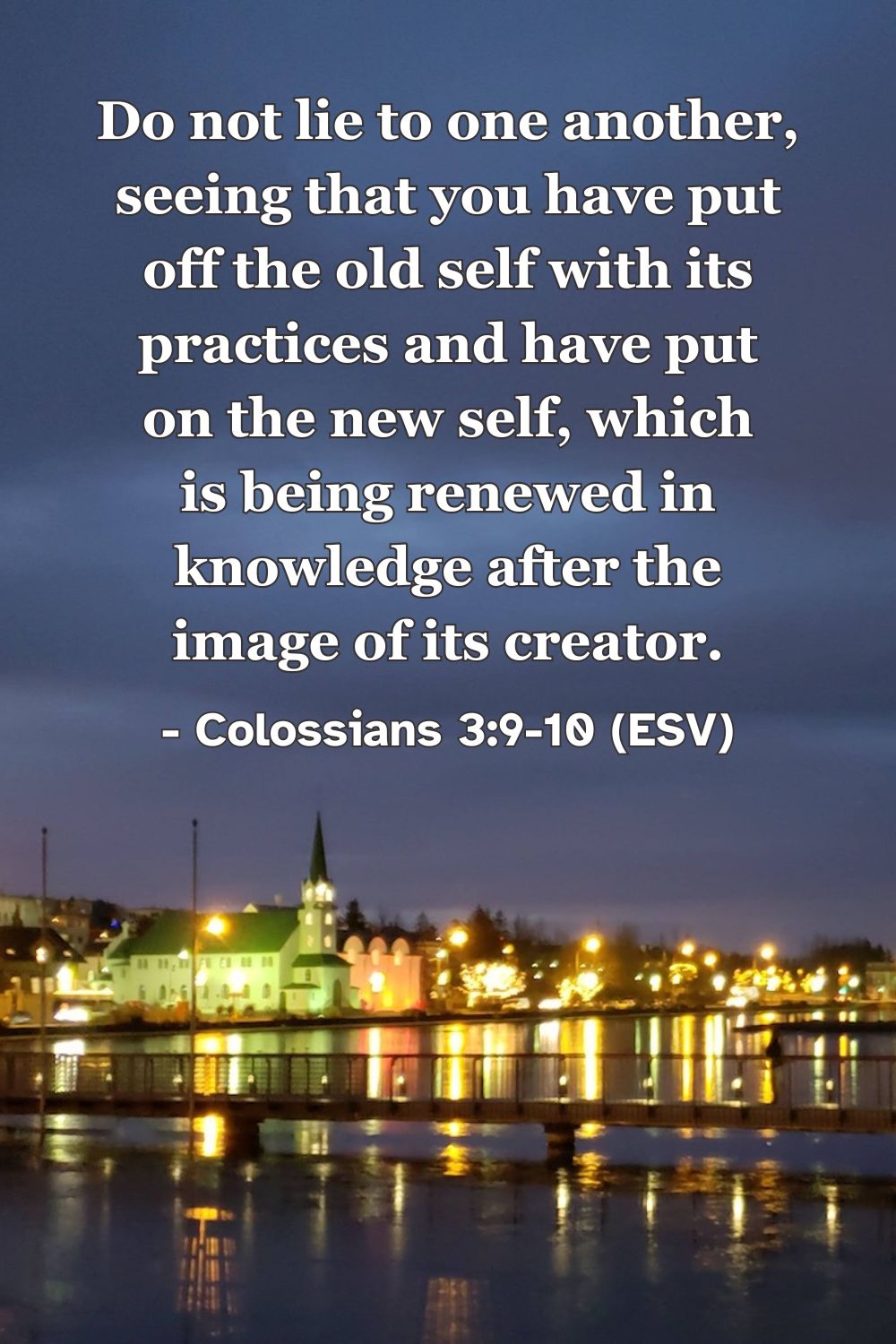 This Bible verse image features Colossians 3:9-10 (ESV): “Do not lie to one another, seeing that you have put off the old self with its practices and have put on the new self, which is being renewed in knowledge after the image of its creator.” A reminder that in Christ we are made new.