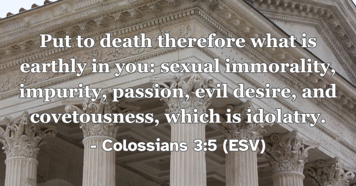 Colossians 3:5 (ESV): Put to death therefore what is earthly in you: sexual immorality, impurity, passion, evil desire, and covetousness, which is idolatry.