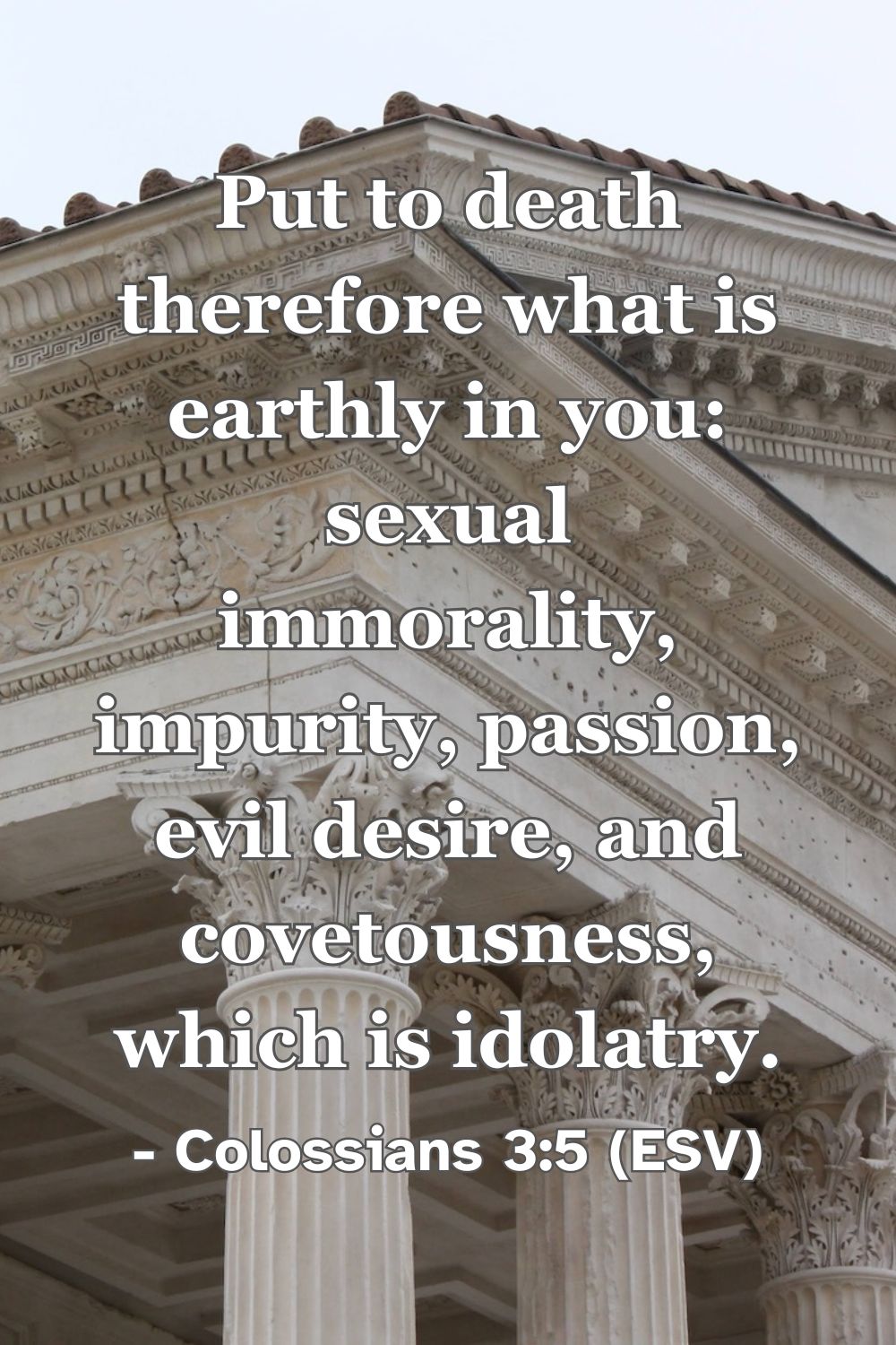 Colossians 3:5 (ESV): Put to death therefore what is earthly in you: sexual immorality, impurity, passion, evil desire, and covetousness, which is idolatry.