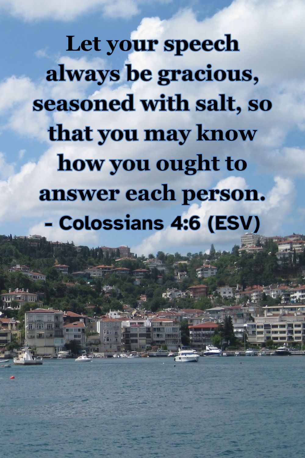 Colossians 4:6 (ESV): Let your speech always be gracious, seasoned with salt, so that you may know how you ought to answer each person.