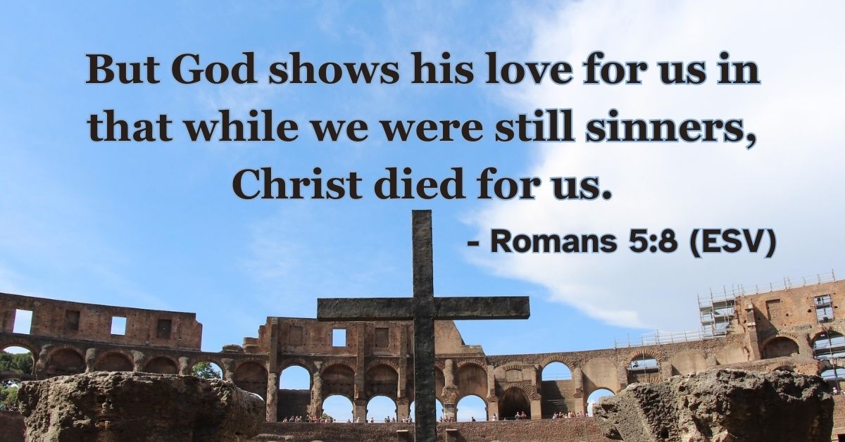 Romans 5:8 (ESV): But God shows his love for us in that while we were still sinners, Christ died for us.
