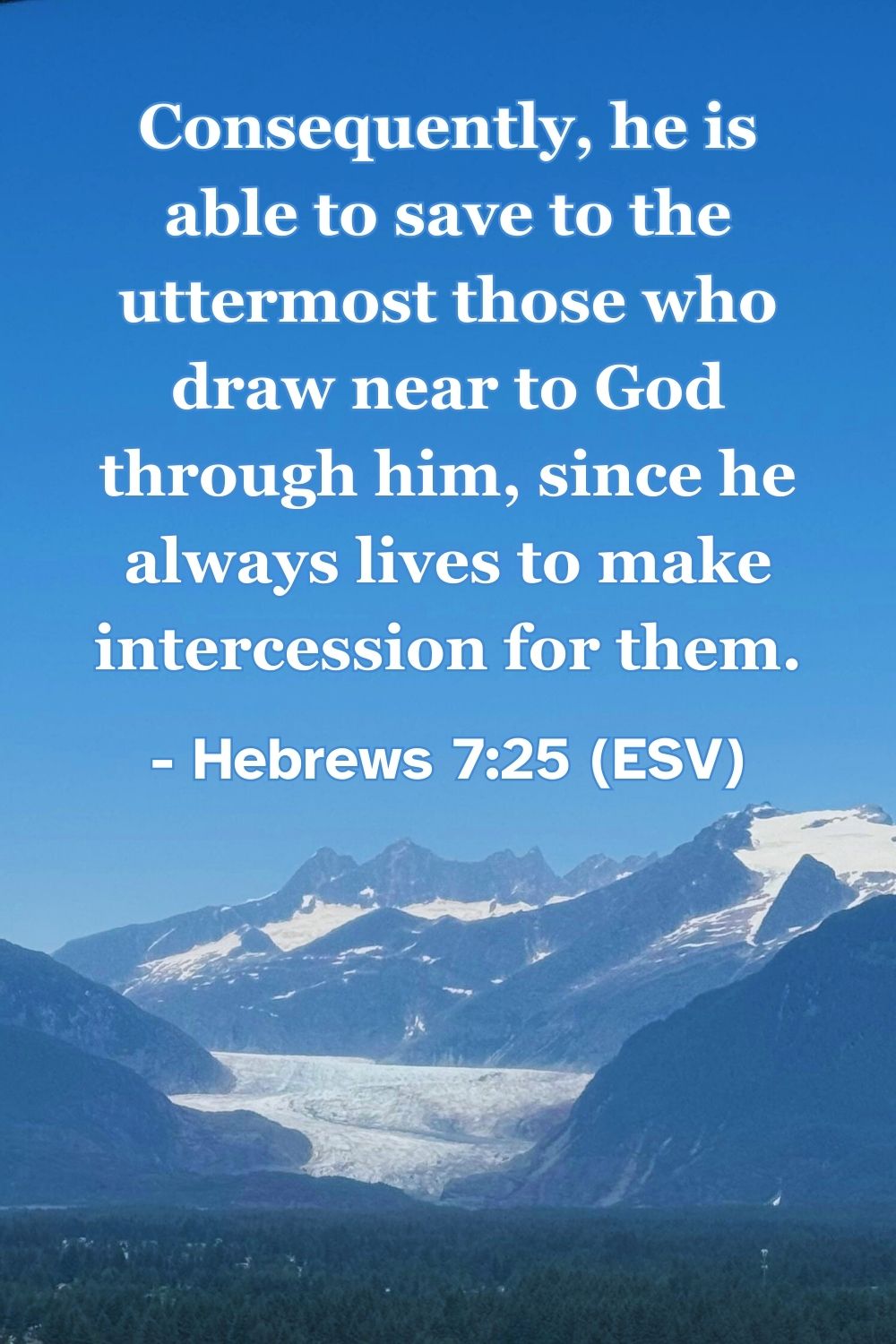 This Bible verse image features Hebrews 7:25 (ESV): “Consequently, he is able to save to the uttermost those who draw near to God through him, since he always lives to make intercession for them.” A reminder of Christ’s ongoing intercession for us.