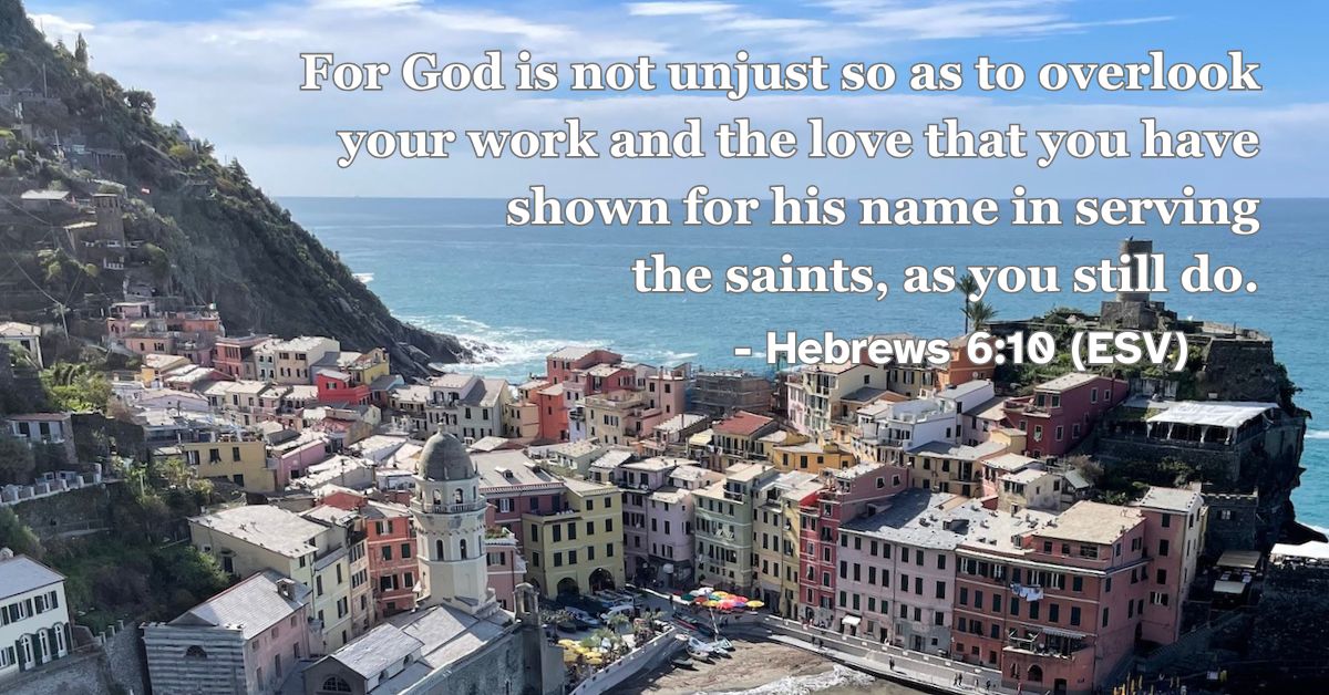 Hebrews 6:10 (ESV): For God is not unjust so as to overlook your work and the love that you have shown for his name in serving the saints, as you still do.