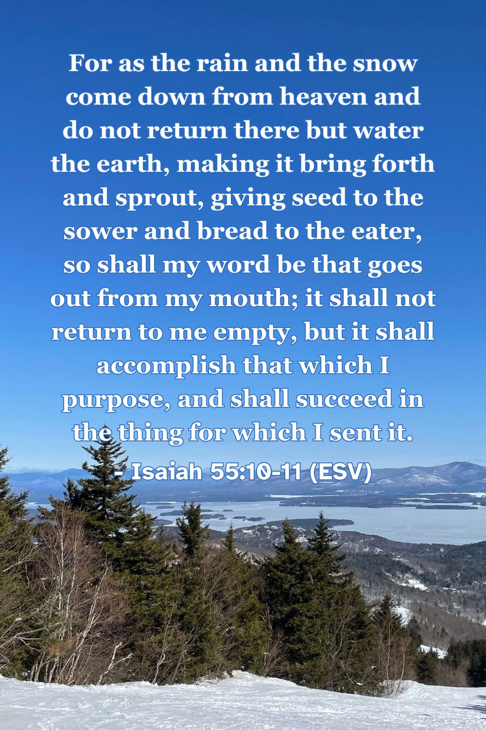 Isaiah 55:10-11 (ESV): For as the rain and the snow come down from heaven and do not return there but water the earth, making it bring forth and sprout, giving seed to the sower and bread to the eater, so shall my word be that goes out from my mouth; it shall not return to me empty, but it shall accomplish that which I purpose, and shall succeed in the thing for which I sent it.