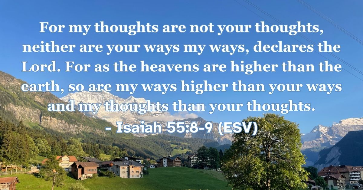 Isaiah 55:8-9 (ESV): For my thoughts are not your thoughts, neither are your ways my ways, declares the Lord. For as the heavens are higher than the earth, so are my ways higher than your ways and my thoughts than your thoughts.