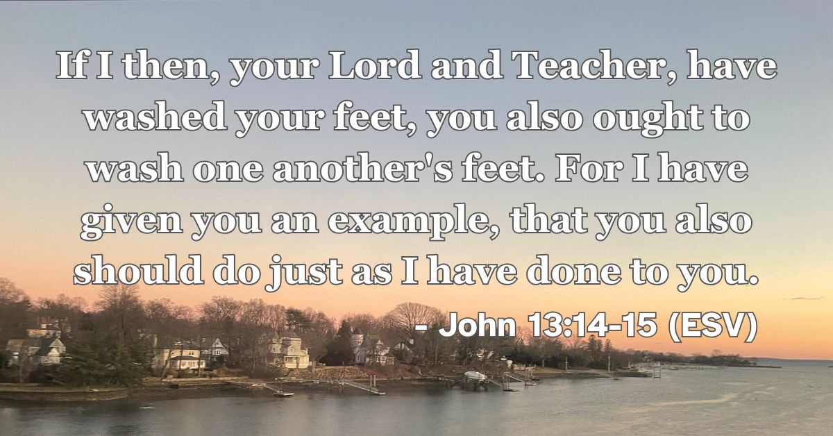John 13:14-15 (ESV): If I then, your Lord and Teacher, have washed your feet, you also ought to wash one another’s feet. For I have given you an example, that you also should do just as I have done to you.