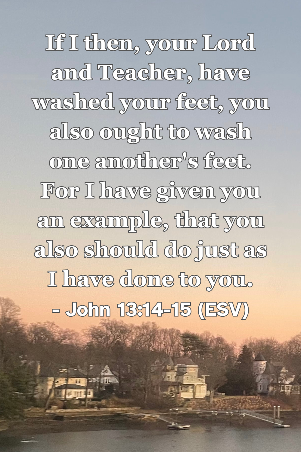 John 13:14-15 (ESV): If I then, your Lord and Teacher, have washed your feet, you also ought to wash one another’s feet. For I have given you an example, that you also should do just as I have done to you.