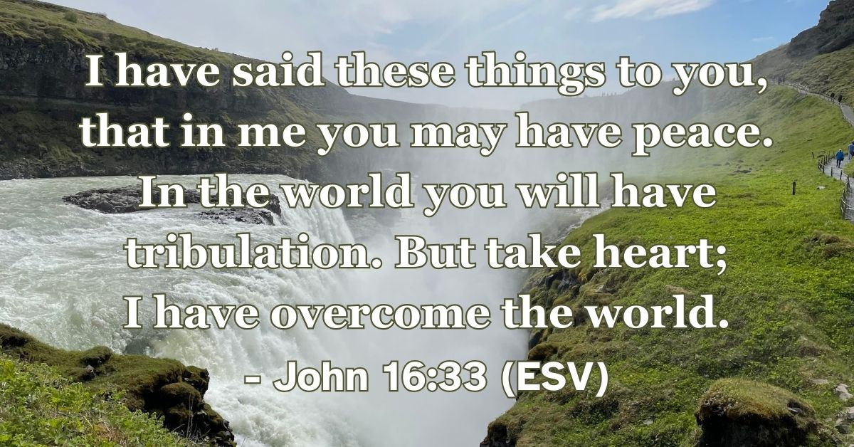 John 16:33 (ESV): I have said these things to you, that in me you may have peace. In the world you will have tribulation. But take heart; I have overcome the world.