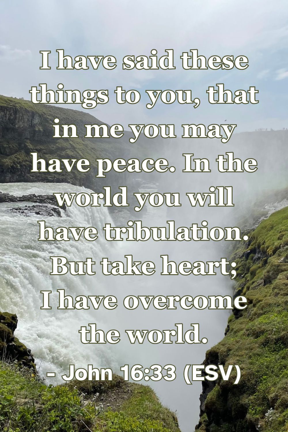 John 16:33 (ESV): I have said these things to you, that in me you may have peace. In the world you will have tribulation. But take heart; I have overcome the world.
