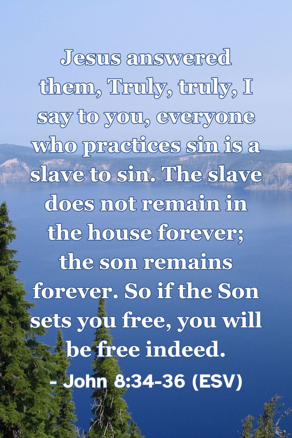 John 8:34-36 (ESV): Jesus answered them, Truly, truly, I say to you, everyone who practices sin is a slave to sin. The slave does not remain in the house forever; the son remains forever. So if the Son sets you free, you will be free indeed.