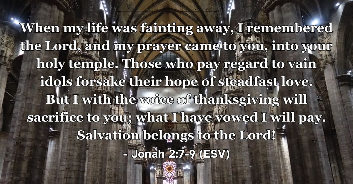 Jonah 2:7–9 (ESV): When my life was fainting away, I remembered the Lord, and my prayer came to you, into your holy temple. Those who pay regard to vain idols forsake their hope of steadfast love. But I with the voice of thanksgiving will sacrifice to you; what I have vowed I will pay. Salvation belongs to the Lord!