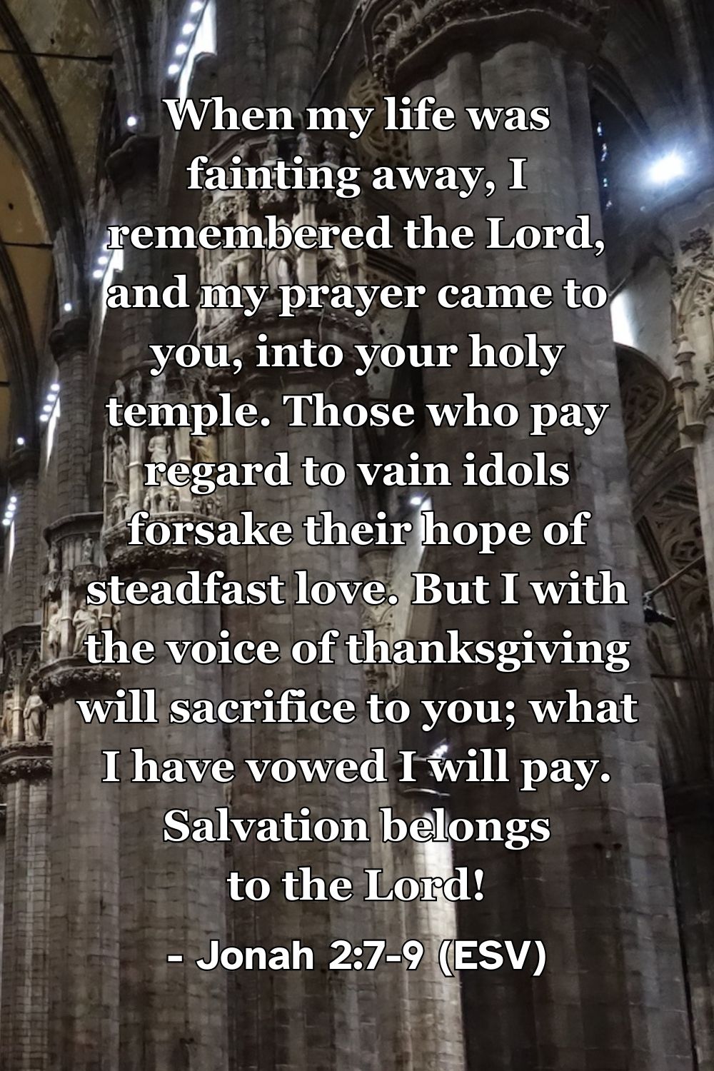 Jonah 2:7–9 (ESV): When my life was fainting away, I remembered the Lord, and my prayer came to you, into your holy temple. Those who pay regard to vain idols forsake their hope of steadfast love. But I with the voice of thanksgiving will sacrifice to you; what I have vowed I will pay. Salvation belongs to the Lord!
