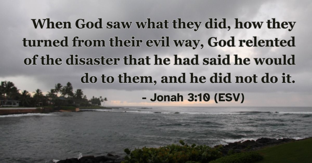 Jonah 3:10 (ESV): When God saw what they did, how they turned from their evil way, God relented of the disaster that he had said he would do to them, and he did not do it.