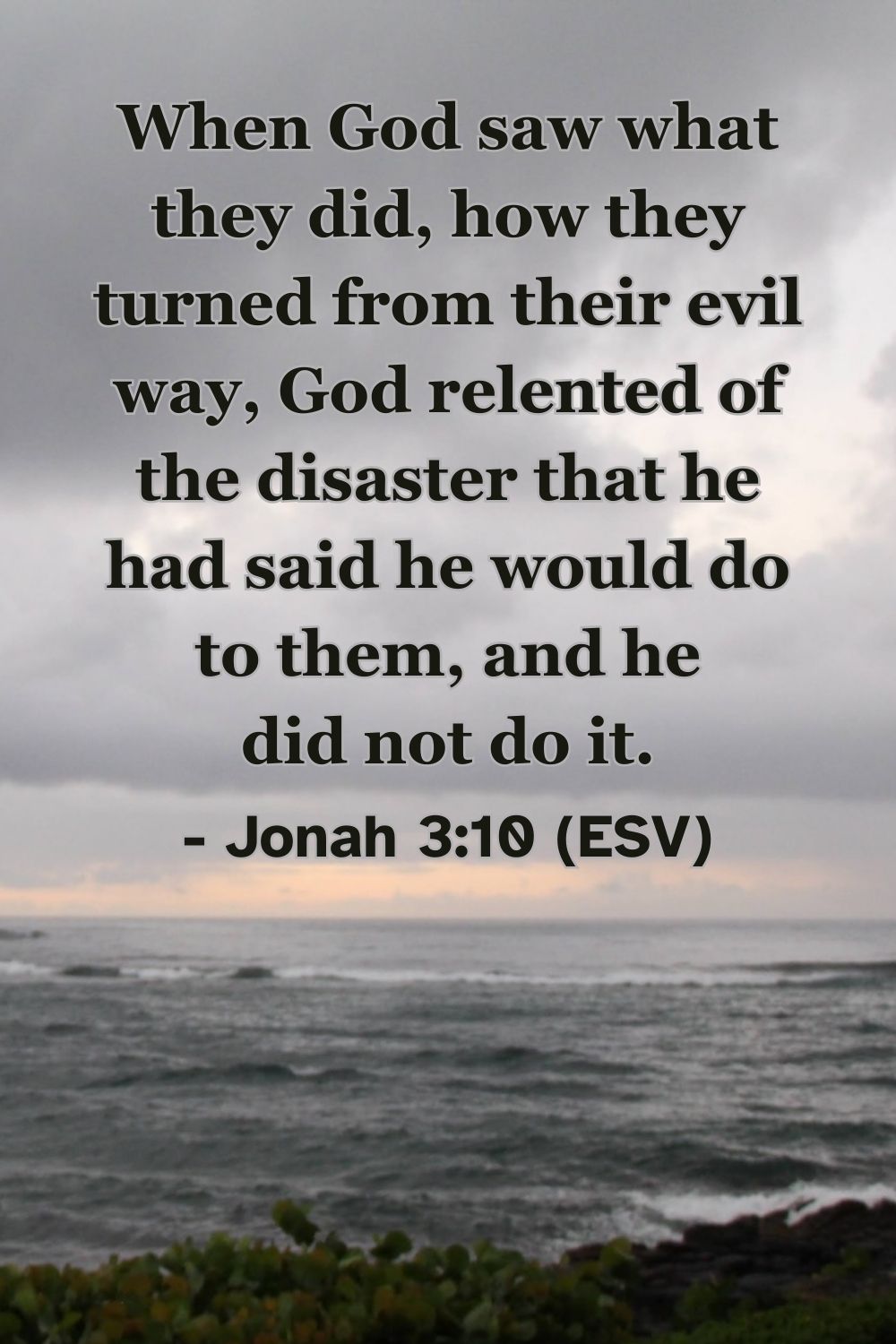 Jonah 3:10 (ESV): When God saw what they did, how they turned from their evil way, God relented of the disaster that he had said he would do to them, and he did not do it.