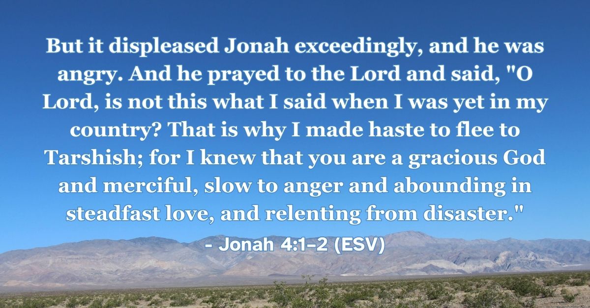 Jonah 4:1–2 (ESV): But it displeased Jonah exceedingly, and he was angry. And he prayed to the Lord and said, “O Lord, is not this what I said when I was yet in my country? That is why I made haste to flee to Tarshish; for I knew that you are a gracious God and merciful, slow to anger and abounding in steadfast love, and relenting from disaster.”