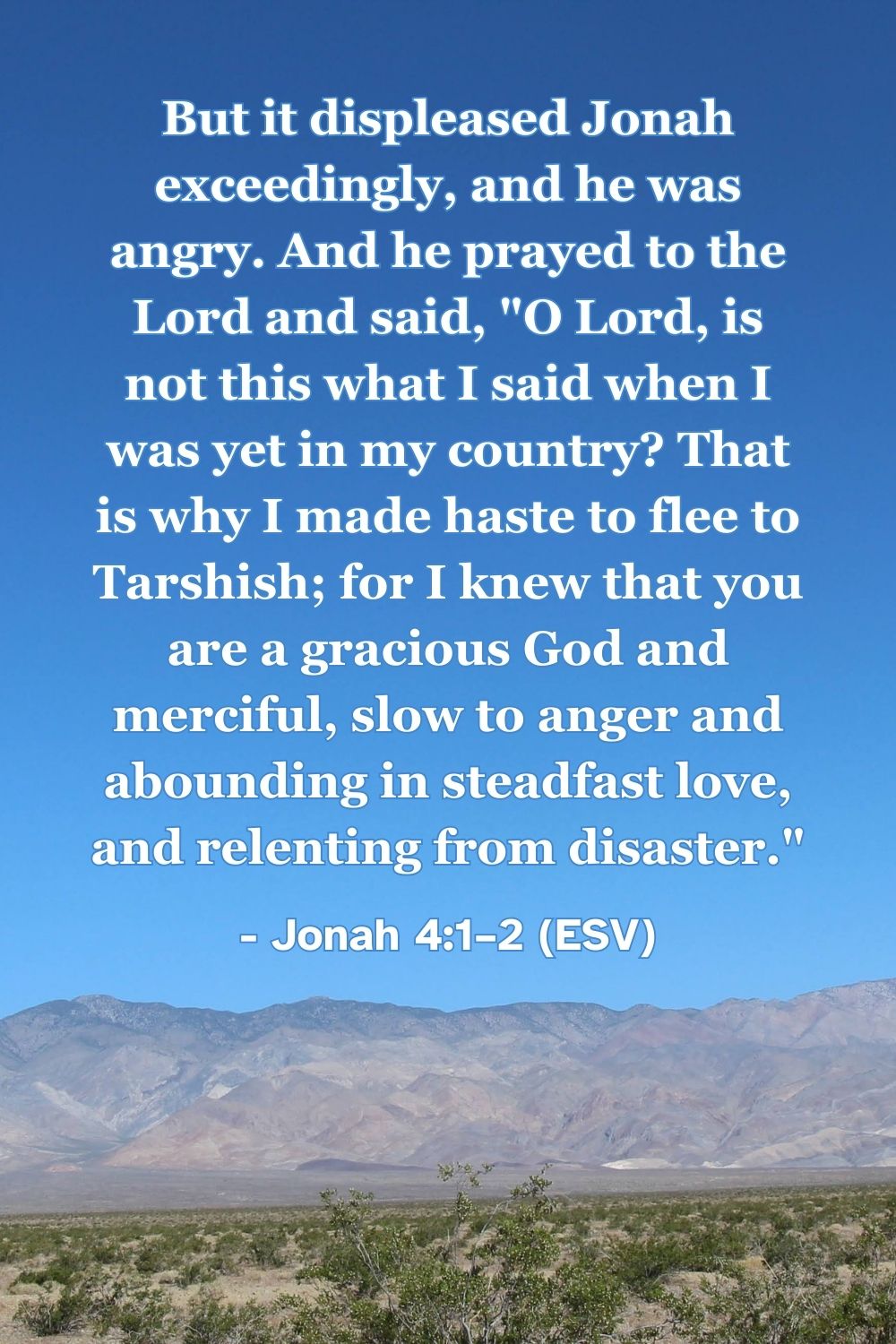 Jonah 4:1–2 (ESV): But it displeased Jonah exceedingly, and he was angry. And he prayed to the Lord and said, “O Lord, is not this what I said when I was yet in my country? That is why I made haste to flee to Tarshish; for I knew that you are a gracious God and merciful, slow to anger and abounding in steadfast love, and relenting from disaster.”