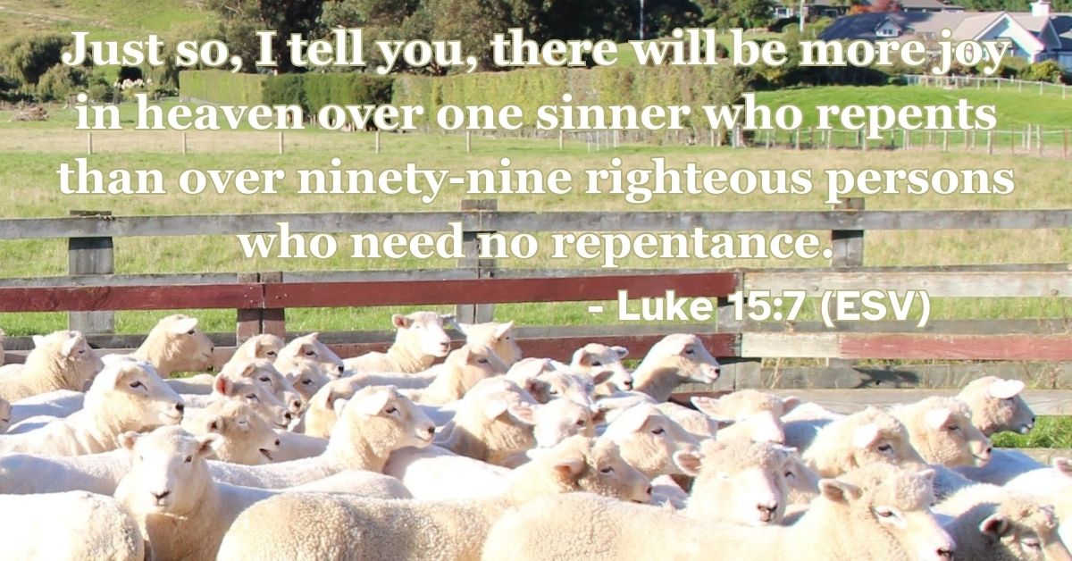 Luke 15:7 (ESV): Just so, I tell you, there will be more joy in heaven over one sinner who repents than over ninety-nine righteous persons who need no repentance.