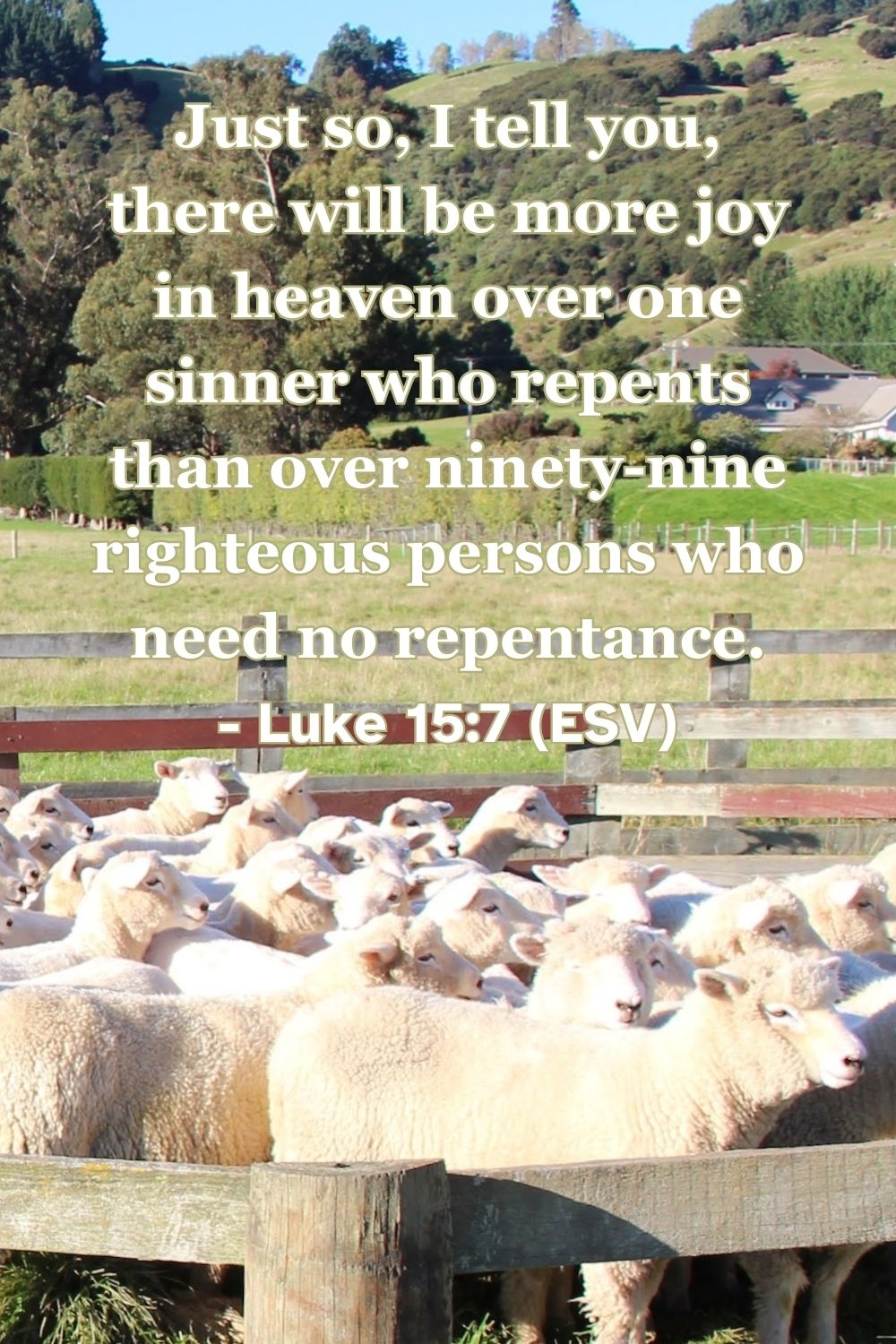 Luke 15:7 (ESV): Just so, I tell you, there will be more joy in heaven over one sinner who repents than over ninety-nine righteous persons who need no repentance.