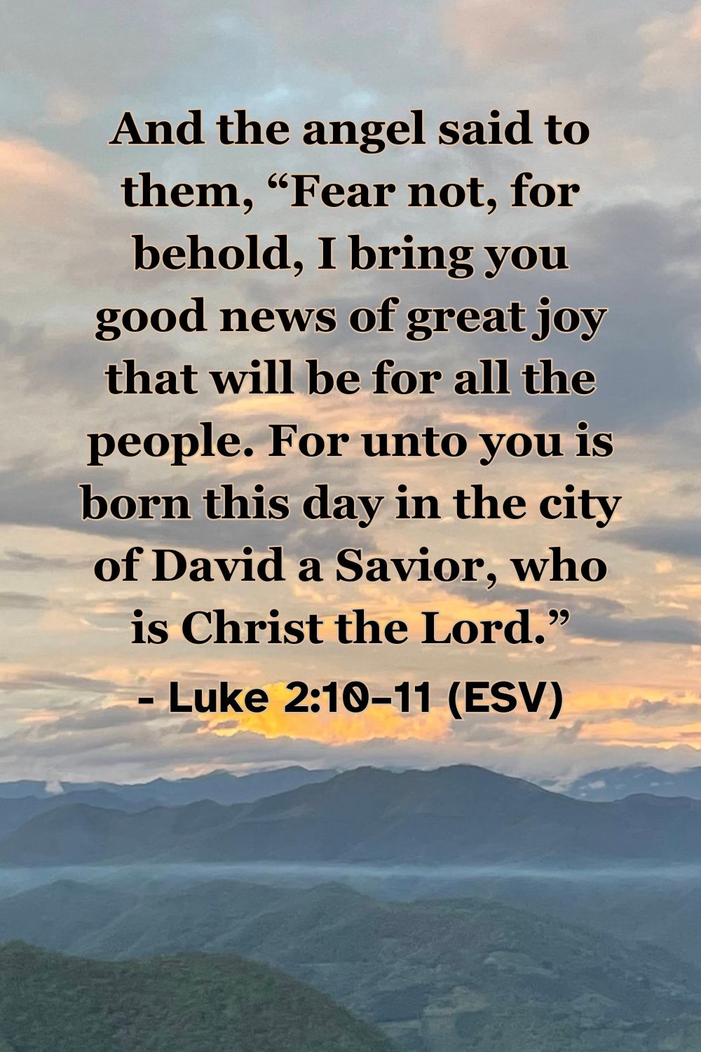 Luke 2:10–11 (ESV): And the angel said to them, “Fear not, for behold, I bring you good news of great joy that will be for all the people. For unto you is born this day in the city of David a Savior, who is Christ the Lord.”