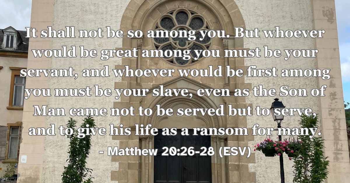 Matthew 20:26-28 (ESV): It shall not be so among you. But whoever would be great among you must be your servant, and whoever would be first among you must be your slave, even as the Son of Man came not to be served but to serve, and to give his life as a ransom for many.
