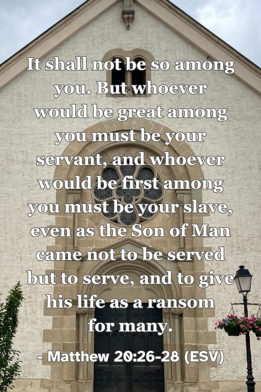 Matthew 20:26-28 (ESV): It shall not be so among you. But whoever would be great among you must be your servant, and whoever would be first among you must be your slave, even as the Son of Man came not to be served but to serve, and to give his life as a ransom for many.