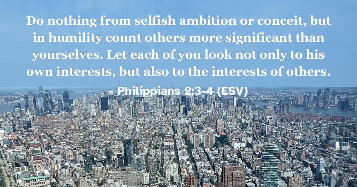 Philippians 2:3-4 (ESV): Do nothing from selfish ambition or conceit, but in humility count others more significant than yourselves. Let each of you look not only to his own interests, but also to the interests of others.