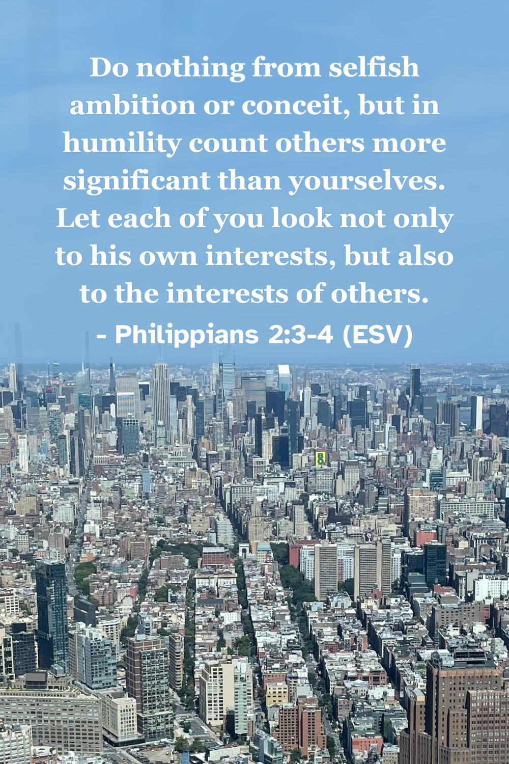 Philippians 2:3-4 (ESV): Do nothing from selfish ambition or conceit, but in humility count others more significant than yourselves. Let each of you look not only to his own interests, but also to the interests of others.