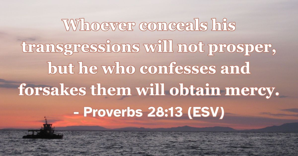 Proverbs 28:13 (ESV): Whoever conceals his transgressions will not prosper, but he who confesses and forsakes them will obtain mercy.