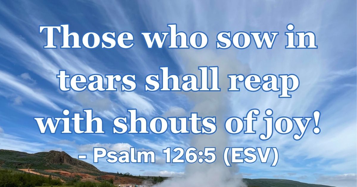 Psalm 126:5 (ESV): Those who sow in tears shall reap with shouts of joy!