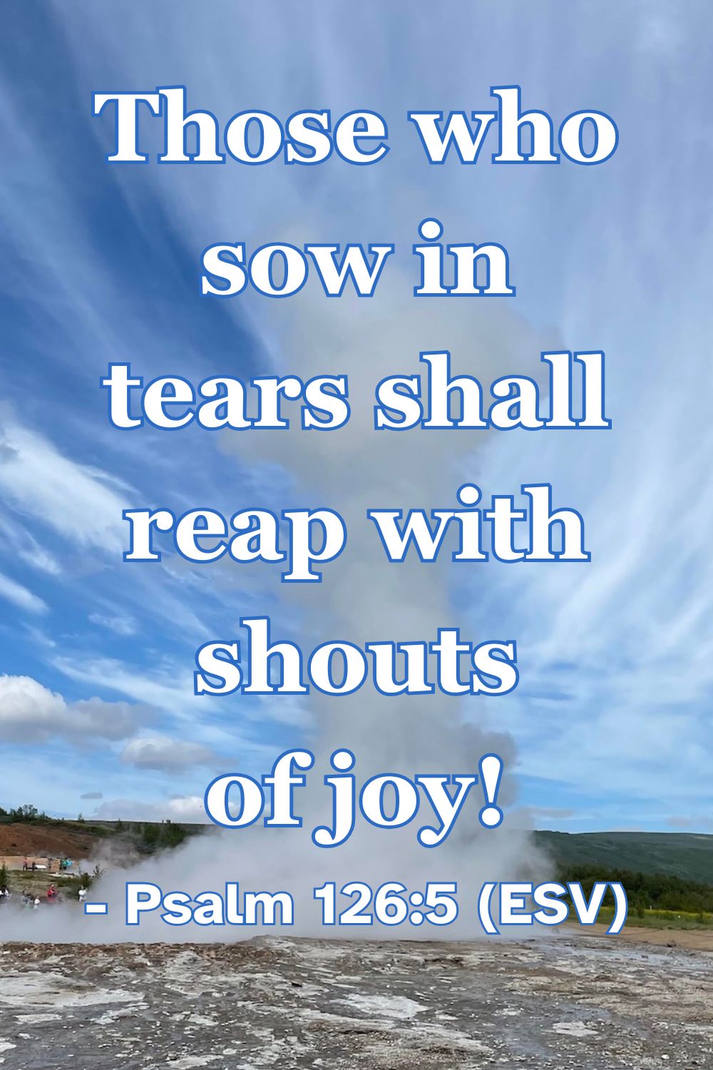 Psalm 126:5 (ESV): Those who sow in tears shall reap with shouts of joy!