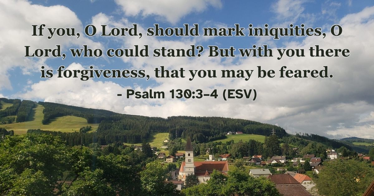 Psalm 130:3–4 (ESV): If you, O Lord, should mark iniquities, O Lord, who could stand? But with you there is forgiveness, that you may be feared.