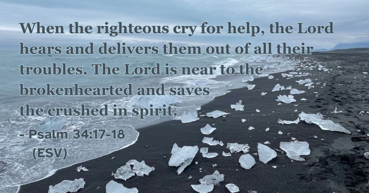 Psalm 34:17-18 (ESV): When the righteous cry for help, the Lord hears and delivers them out of all their troubles. The Lord is near to the brokenhearted and saves the crushed in spirit.