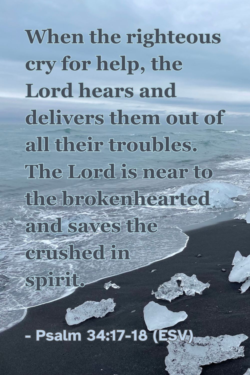 Psalm 34:17-18 (ESV): When the righteous cry for help, the Lord hears and delivers them out of all their troubles. The Lord is near to the brokenhearted and saves the crushed in spirit.