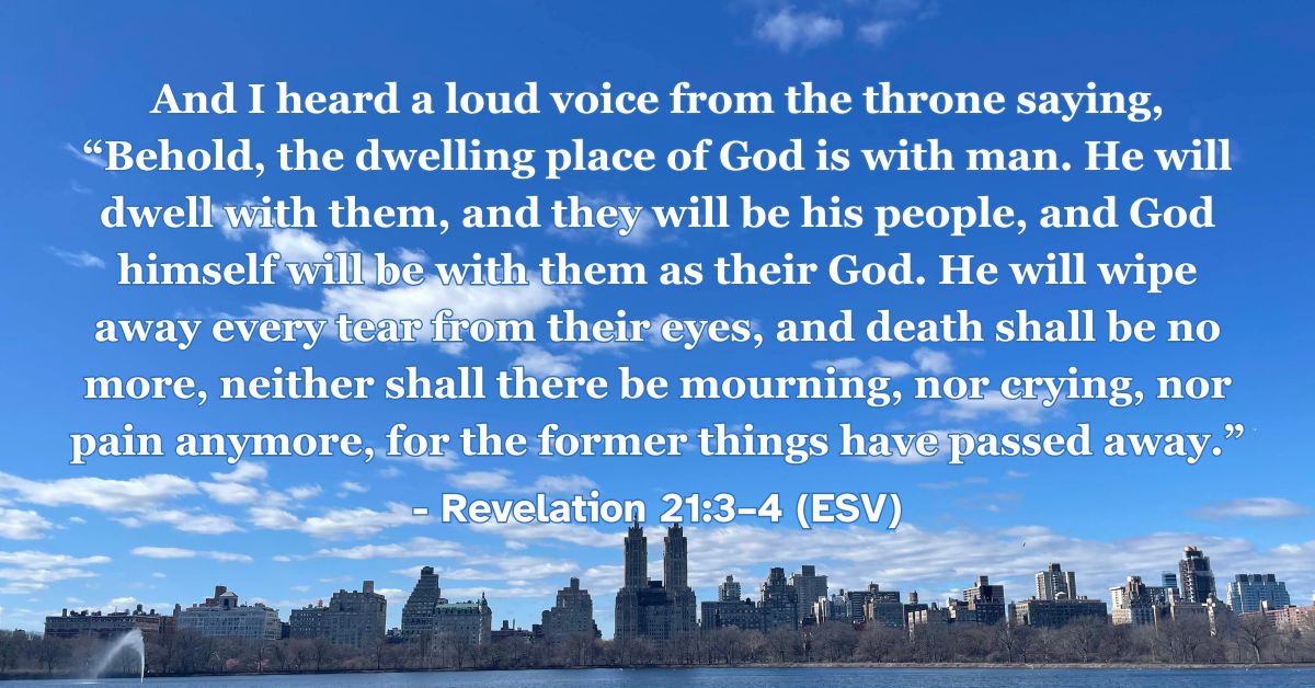 Revelation 21:3–4 (ESV): And I heard a loud voice from the throne saying, “Behold, the dwelling place of God is with man. He will dwell with them, and they will be his people, and God himself will be with them as their God. He will wipe away every tear from their eyes, and death shall be no more, neither shall there be mourning, nor crying, nor pain anymore, for the former things have passed away.”