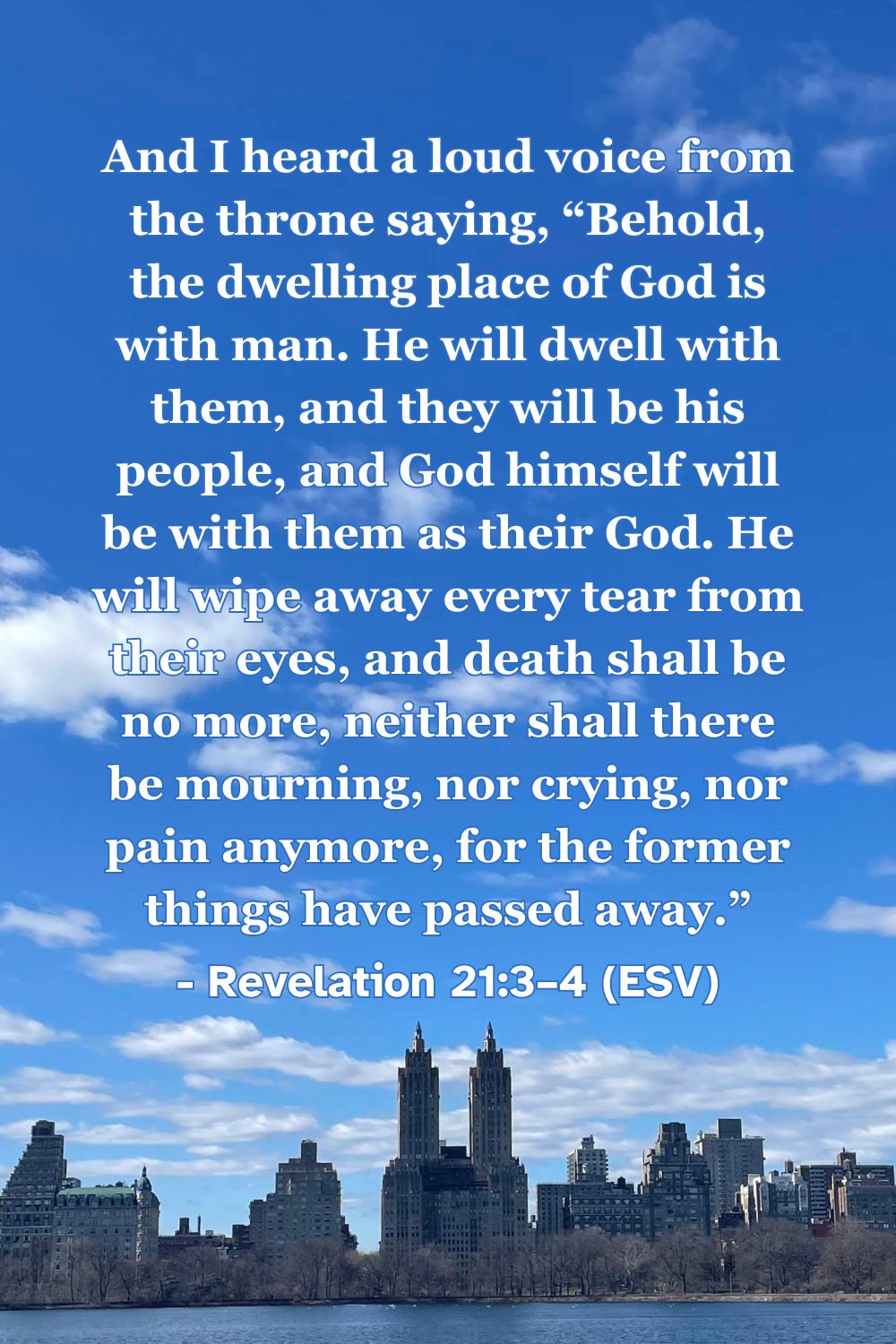 Revelation 21:3–4 (ESV): And I heard a loud voice from the throne saying, “Behold, the dwelling place of God is with man. He will dwell with them, and they will be his people, and God himself will be with them as their God. He will wipe away every tear from their eyes, and death shall be no more, neither shall there be mourning, nor crying, nor pain anymore, for the former things have passed away.”