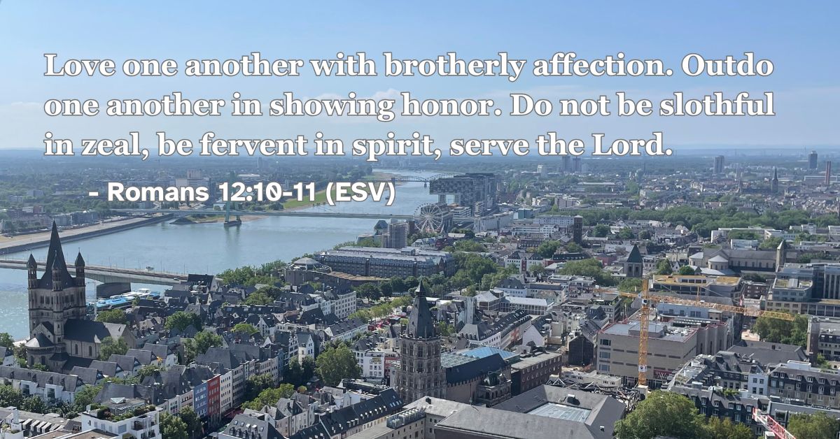 Romans 12:10-11 (ESV): Love one another with brotherly affection. Outdo one another in showing honor. Do not be slothful in zeal, be fervent in spirit, serve the Lord.