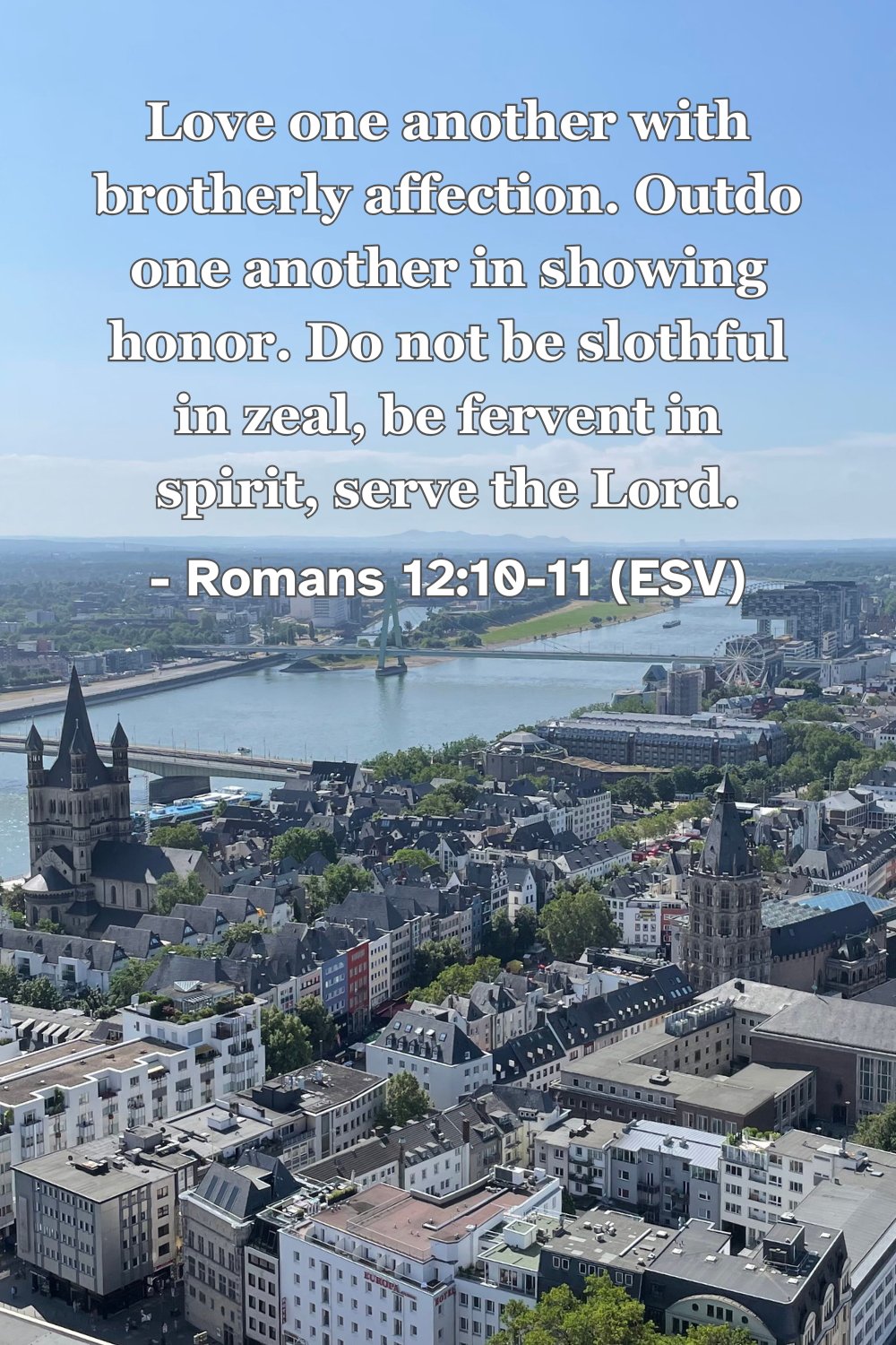 Romans 12:10-11 (ESV): Love one another with brotherly affection. Outdo one another in showing honor. Do not be slothful in zeal, be fervent in spirit, serve the Lord.