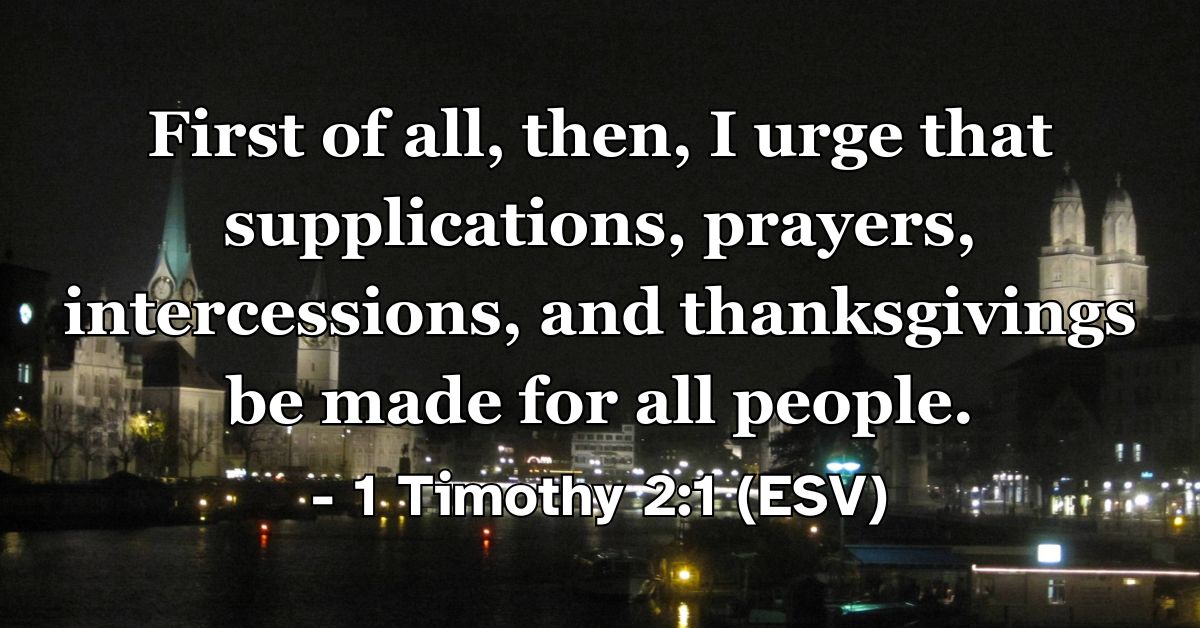 1 Timothy 2:1 (ESV): First of all, then, I urge that supplications, prayers, intercessions, and thanksgivings be made for all people.