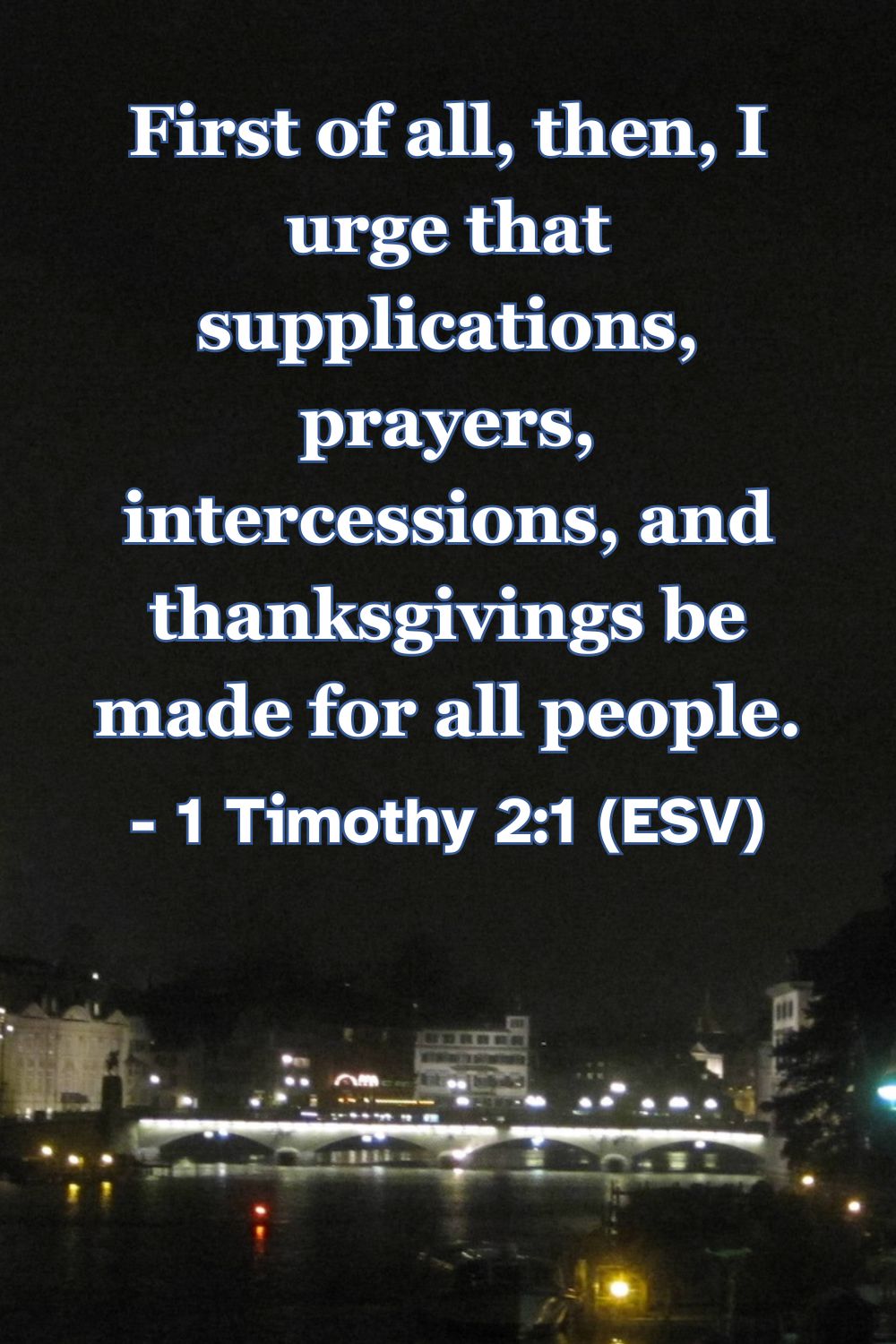 1 Timothy 2:1 (ESV): First of all, then, I urge that supplications, prayers, intercessions, and thanksgivings be made for all people.