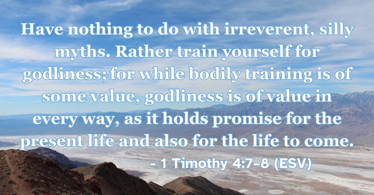1 Timothy 4:7–8 (ESV): Have nothing to do with irreverent, silly myths. Rather train yourself for godliness; for while bodily training is of some value, godliness is of value in every way, as it holds promise for the present life and also for the life to come.