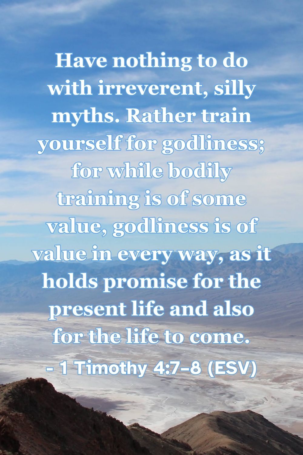 1 Timothy 4:7–8 (ESV): Have nothing to do with irreverent, silly myths. Rather train yourself for godliness; for while bodily training is of some value, godliness is of value in every way, as it holds promise for the present life and also for the life to come.