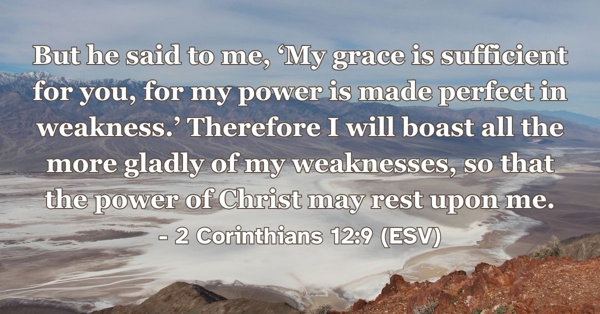 2 Corinthians 12:9 (ESV): But he said to me, ‘My grace is sufficient for you, for my power is made perfect in weakness.’ Therefore I will boast all the more gladly of my weaknesses, so that the power of Christ may rest upon me.