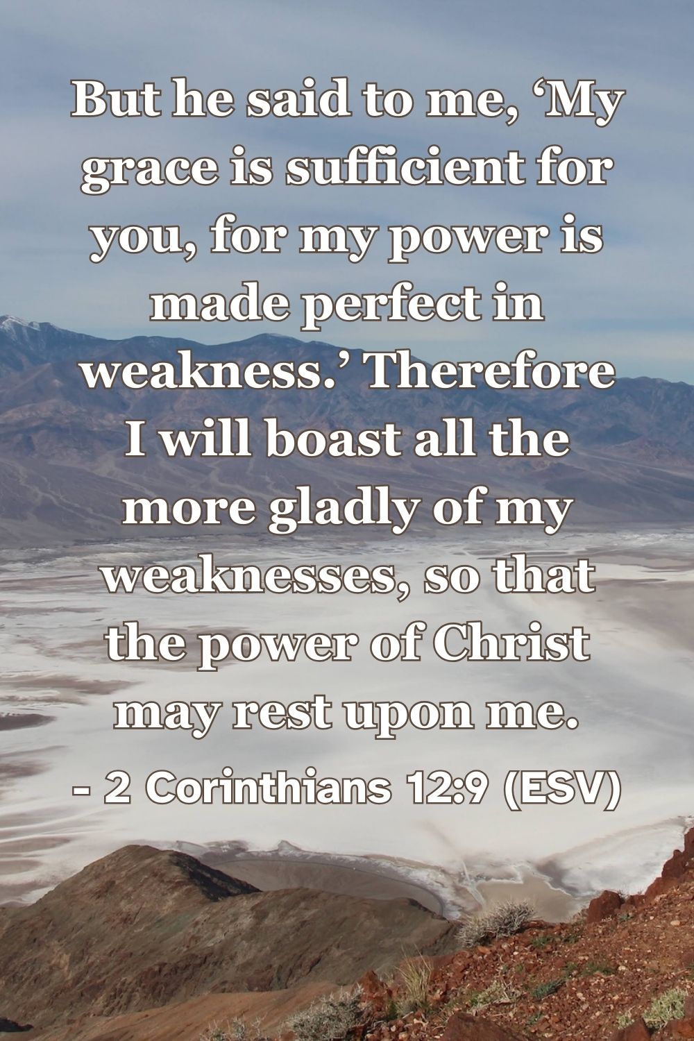 2 Corinthians 12:9 (ESV): But he said to me, ‘My grace is sufficient for you, for my power is made perfect in weakness.’ Therefore I will boast all the more gladly of my weaknesses, so that the power of Christ may rest upon me.