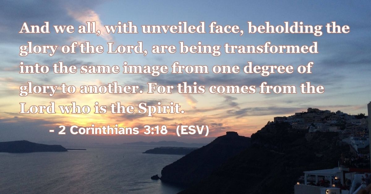 2 Corinthians 3:18 (ESV): And we all, with unveiled face, beholding the glory of the Lord, are being transformed into the same image from one degree of glory to another. For this comes from the Lord who is the Spirit.