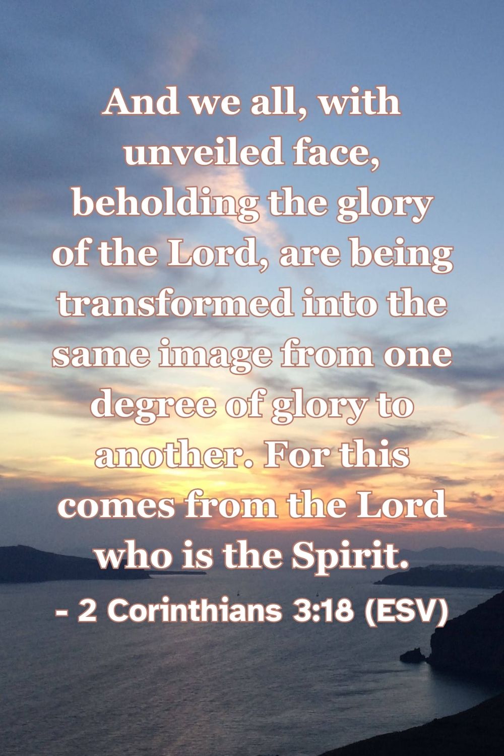 2 Corinthians 3:18 (ESV): And we all, with unveiled face, beholding the glory of the Lord, are being transformed into the same image from one degree of glory to another. For this comes from the Lord who is the Spirit.
