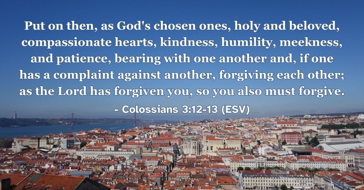 Colossians 3:12-13 (ESV): Put on then, as God’s chosen ones, holy and beloved, compassionate hearts, kindness, humility, meekness, and patience, bearing with one another and, if one has a complaint against another, forgiving each other; as the Lord has forgiven you, so you also must forgive.