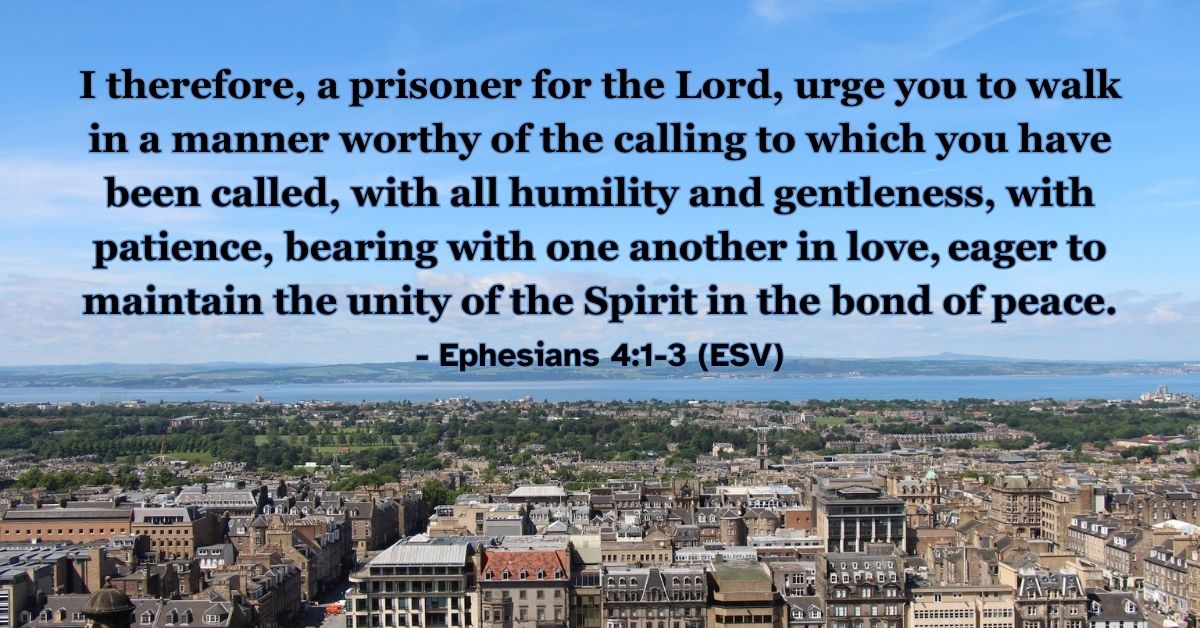 Ephesians 4:1-3 (ESV): I therefore, a prisoner for the Lord, urge you to walk in a manner worthy of the calling to which you have been called, with all humility and gentleness, with patience, bearing with one another in love, eager to maintain the unity of the Spirit in the bond of peace.