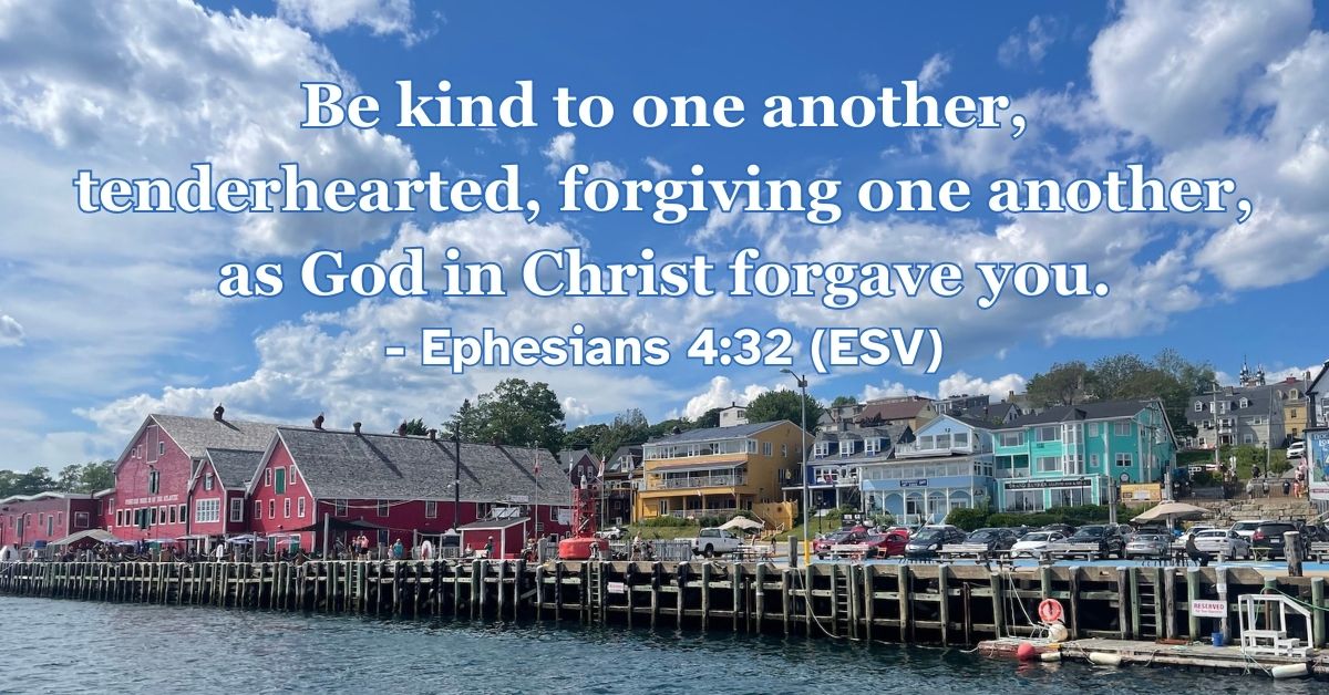 Ephesians 4:32 (ESV): Be kind to one another, tenderhearted, forgiving one another, as God in Christ forgave you.