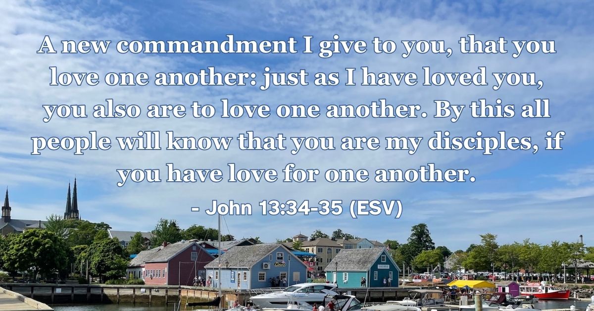 John 13:34-35 (ESV): A new commandment I give to you, that you love one another: just as I have loved you, you also are to love one another. By this all people will know that you are my disciples, if you have love for one another.