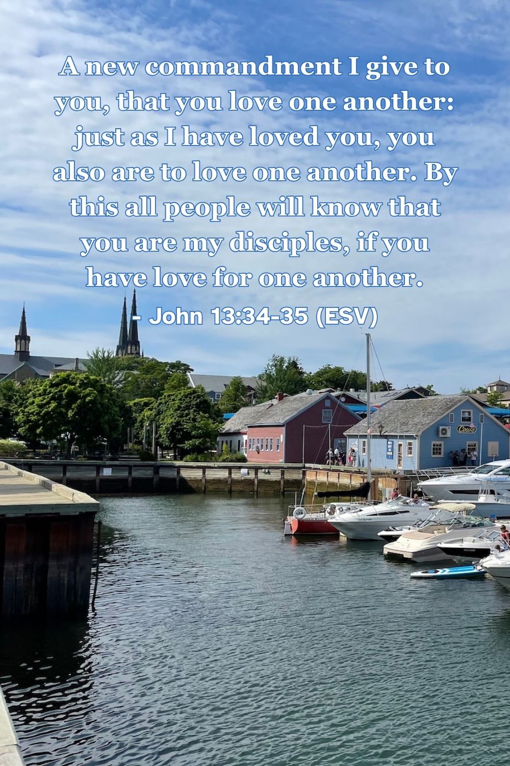 John 13:34-35 (ESV): A new commandment I give to you, that you love one another: just as I have loved you, you also are to love one another. By this all people will know that you are my disciples, if you have love for one another.